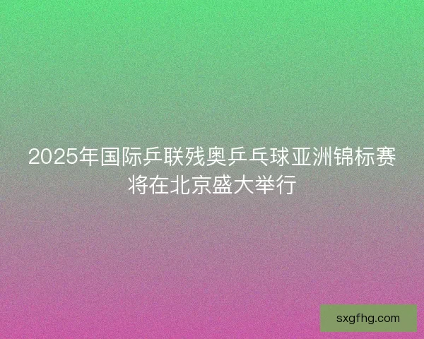 2025年国际乒联残奥乒乓球亚洲锦标赛将在北京盛大举行