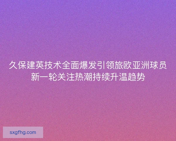 久保建英技术全面爆发引领旅欧亚洲球员新一轮关注热潮持续升温趋势