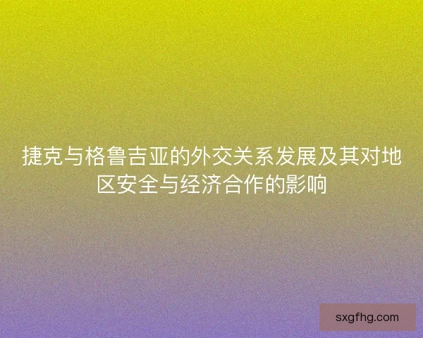 捷克与格鲁吉亚的外交关系发展及其对地区安全与经济合作的影响