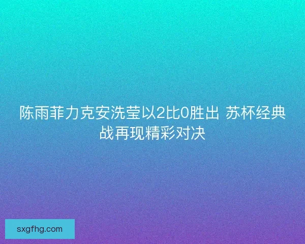 陈雨菲力克安洗莹以2比0胜出 苏杯经典战再现精彩对决