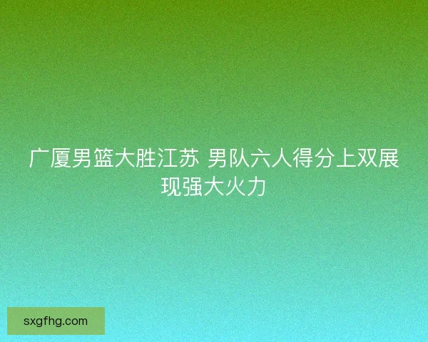 广厦男篮大胜江苏 男队六人得分上双展现强大火力