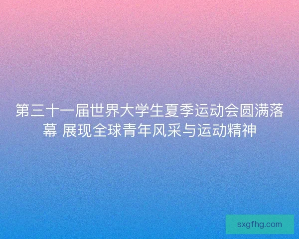 第三十一届世界大学生夏季运动会圆满落幕 展现全球青年风采与运动精神