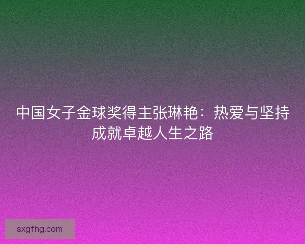 中国女子金球奖得主张琳艳：热爱与坚持成就卓越人生之路