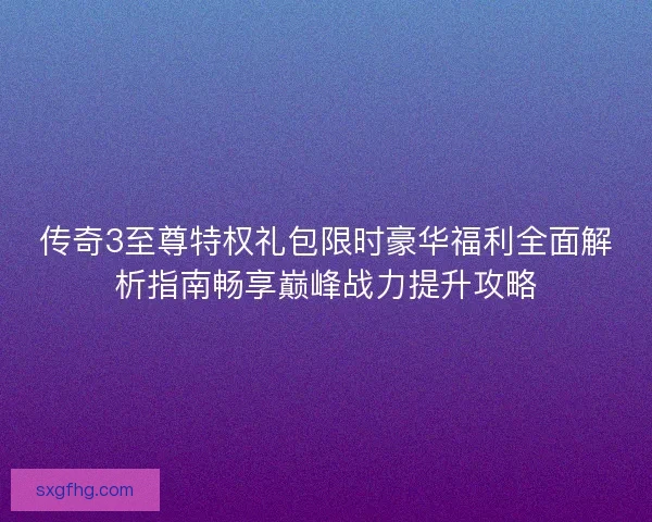 传奇3至尊特权礼包限时豪华福利全面解析指南畅享巅峰战力提升攻略
