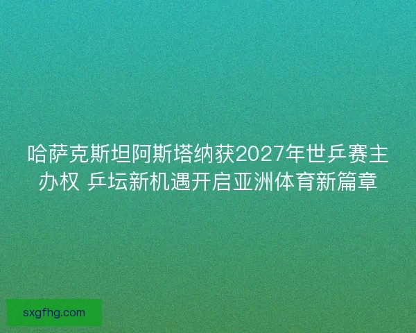 哈萨克斯坦阿斯塔纳获2027年世乒赛主办权 乒坛新机遇开启亚洲体育新篇章