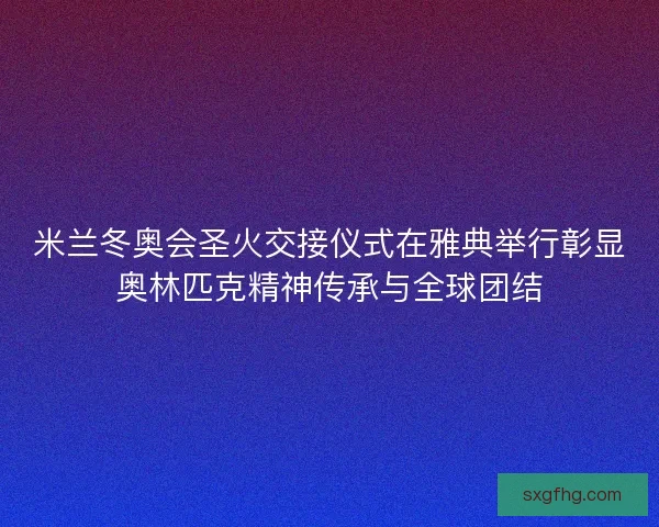 米兰冬奥会圣火交接仪式在雅典举行彰显奥林匹克精神传承与全球团结