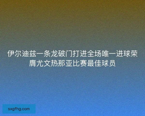 伊尔迪兹一条龙破门打进全场唯一进球荣膺尤文热那亚比赛最佳球员