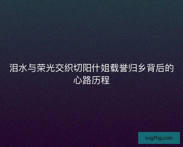 泪水与荣光交织切阳什姐载誉归乡背后的心路历程