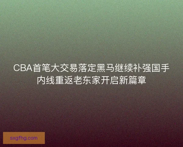CBA首笔大交易落定黑马继续补强国手内线重返老东家开启新篇章