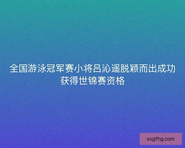 全国游泳冠军赛小将吕沁遥脱颖而出成功获得世锦赛资格